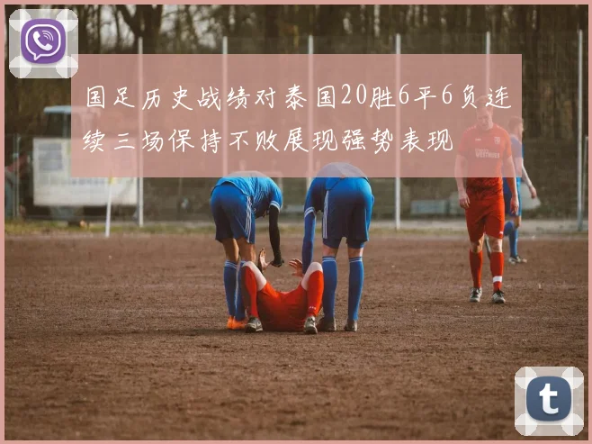 国足历史战绩对泰国20胜6平6负连续三场保持不败展现强势表现