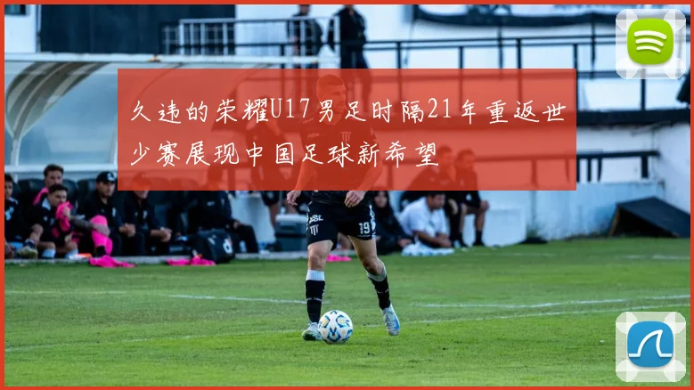 久违的荣耀U17男足时隔21年重返世少赛展现中国足球新希望