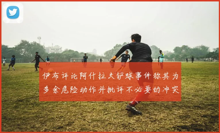 伊布评论阿什拉夫铲球事件称其为多余危险动作并批评不必要的冲突