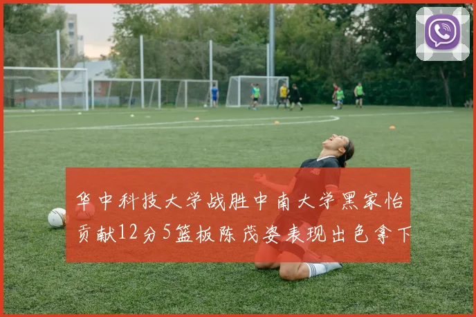 华中科技大学战胜中南大学黑家怡贡献12分5篮板陈茂姿表现出色拿下19分7篮板