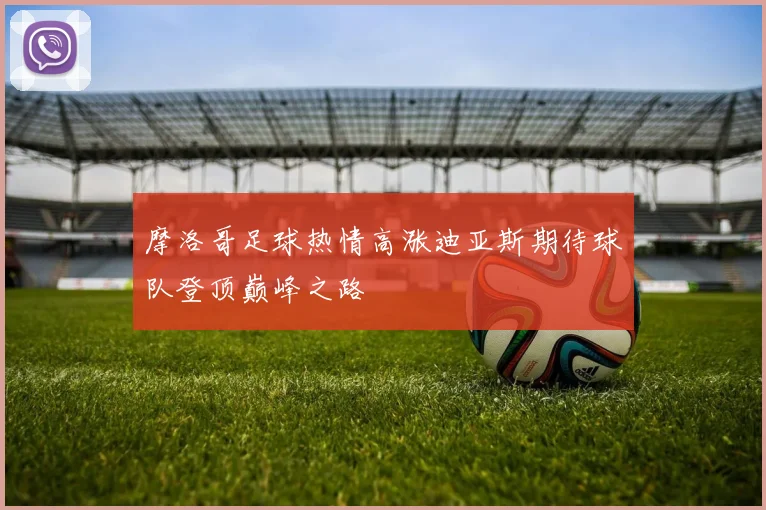 摩洛哥足球热情高涨迪亚斯期待球队登顶巅峰之路