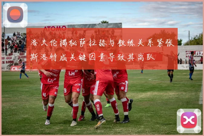 洛夫伦揭秘萨拉赫与教练关系紧张斯洛特成关键因素导致其离队