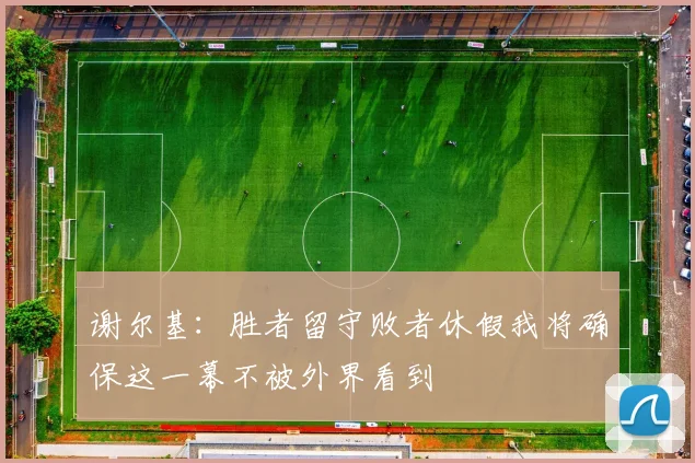 谢尔基：胜者留守败者休假我将确保这一幕不被外界看到