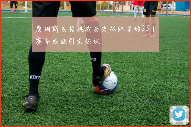 詹姆斯或将挑战历史级纪录的25个赛季成就引发热议