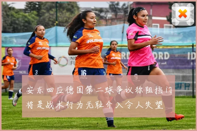 安东回应德国第二球争议称阻挡门将是战术行为无耻介入令人失望