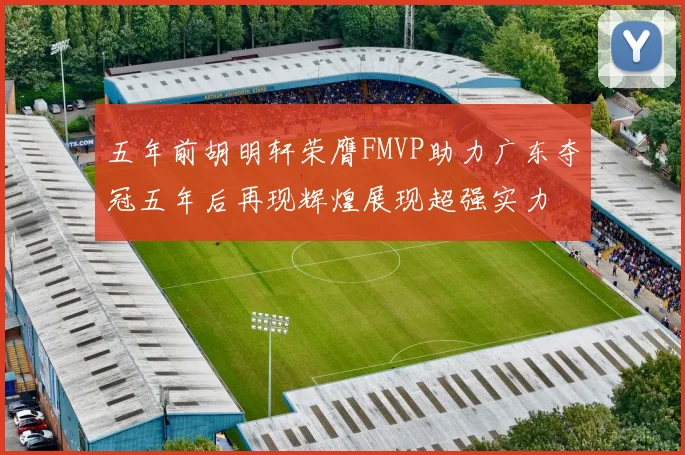 五年前胡明轩荣膺FMVP助力广东夺冠五年后再现辉煌展现超强实力