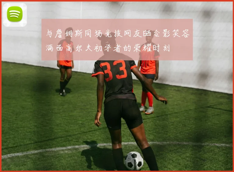 与詹姆斯同场竞技网友晒合影笑容满面高尔夫初学者的荣耀时刻
