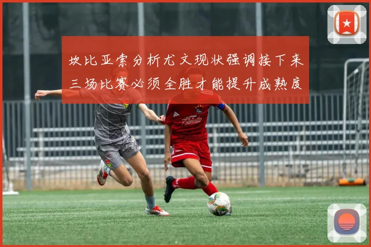 坎比亚索分析尤文现状强调接下来三场比赛必须全胜才能提升成熟度