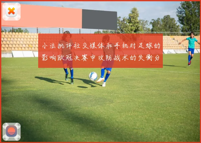 小法批评社交媒体和手机对足球的影响欧冠决赛中攻防战术的失衡分析