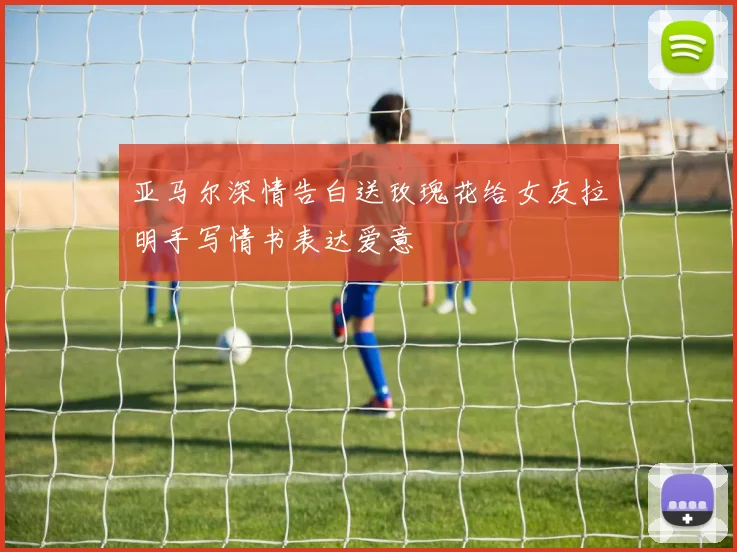 亚马尔深情告白送玫瑰花给女友拉明手写情书表达爱意