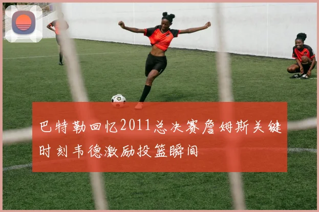 巴特勒回忆2011总决赛詹姆斯关键时刻韦德激励投篮瞬间